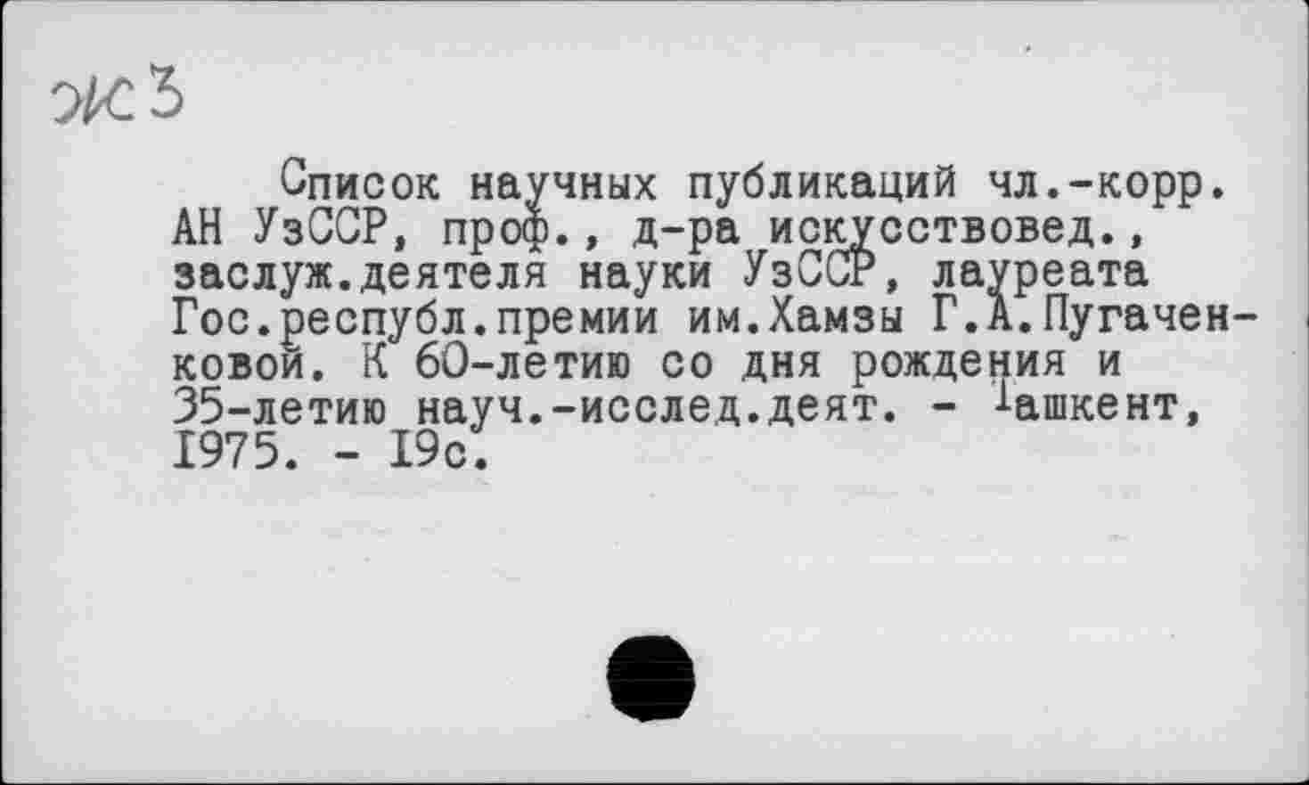 ﻿Список научных публикаций чл.-корр. АН УзССР, проф., д-ра искусствовед., заслуж.деятеля науки УзССР, лауреата Гос.республ.премии им.Хамзы Г.А.Пугачен-ковои. К 60-летию со дня рождения и 35-летию науч.-исслед.деят. - -*-ашкент, 1975. - 19с.